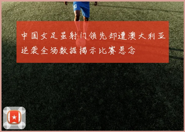 中国女足虽射门领先却遭澳大利亚逆袭全场数据揭示比赛悬念