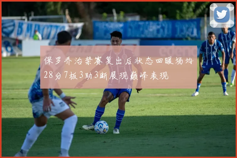 保罗乔治禁赛复出后状态回暖场均28分7板3助3断展现巅峰表现