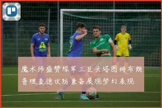 魔术师盛赞绿军三巨头塔图姆布朗普理查德攻防兼备展现梦幻表现