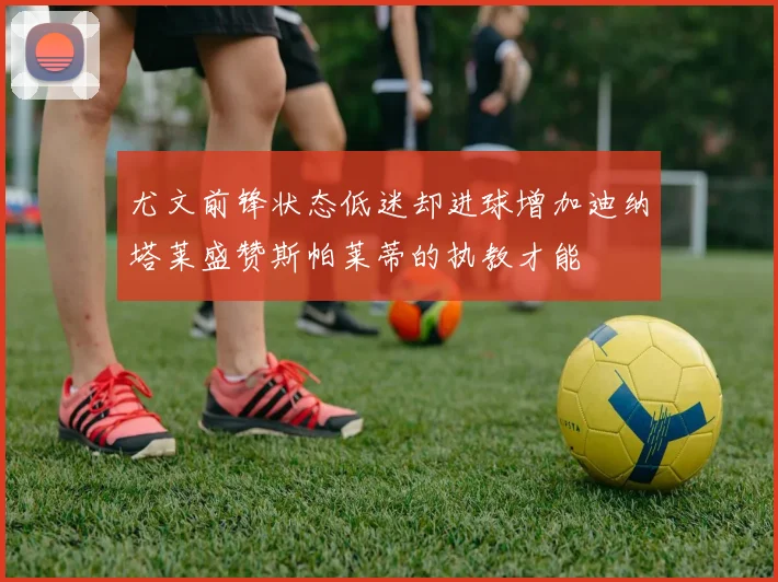 尤文前锋状态低迷却进球增加迪纳塔莱盛赞斯帕莱蒂的执教才能