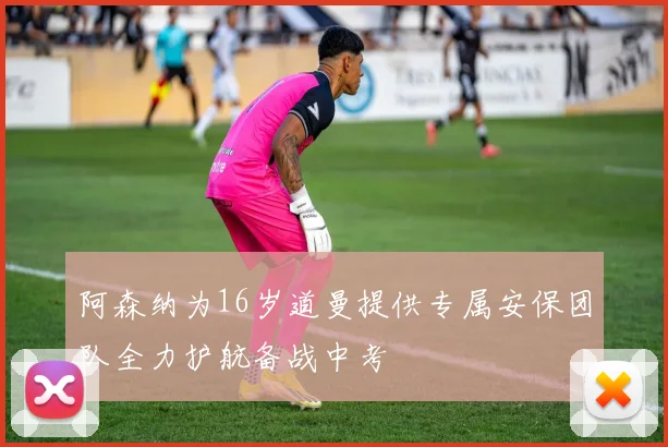 阿森纳为16岁道曼提供专属安保团队全力护航备战中考