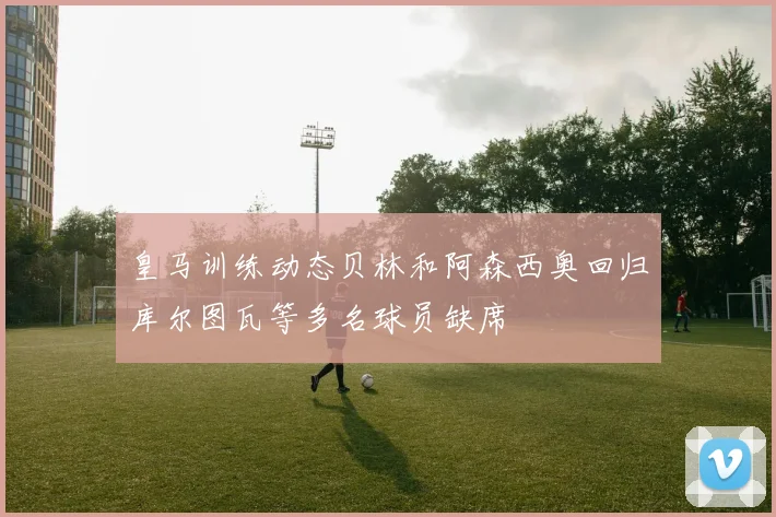 皇马训练动态贝林和阿森西奥回归库尔图瓦等多名球员缺席