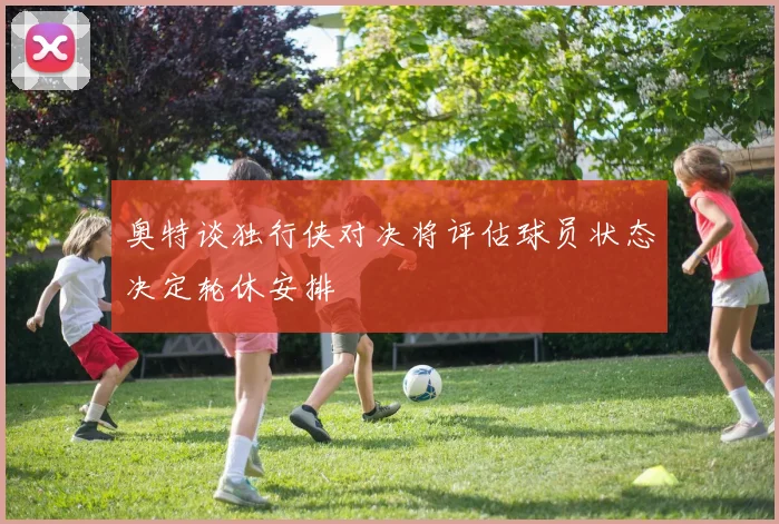 奥特谈独行侠对决将评估球员状态决定轮休安排