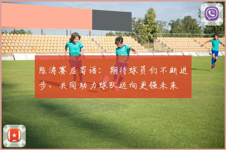 陈涛赛后寄语：期待球员们不断进步，共同助力球队迈向更强未来