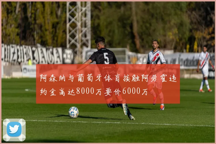 阿森纳与葡萄牙体育接触阿劳霍违约金高达8000万要价6000万