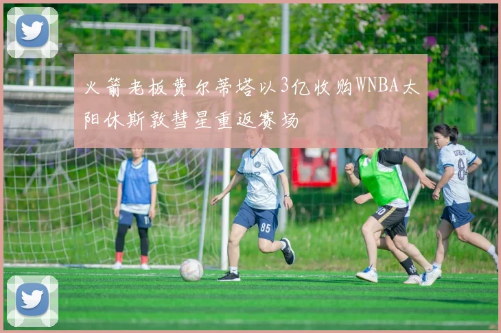 火箭老板费尔蒂塔以3亿收购WNBA太阳休斯敦彗星重返赛场