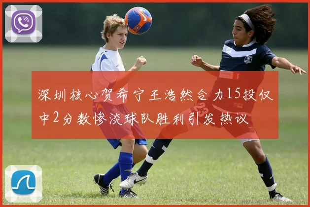 深圳核心贺希宁王浩然合力15投仅中2分数惨淡球队胜利引发热议