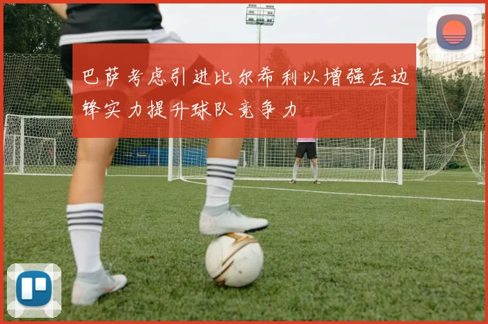巴萨考虑引进比尔希利以增强左边锋实力提升球队竞争力