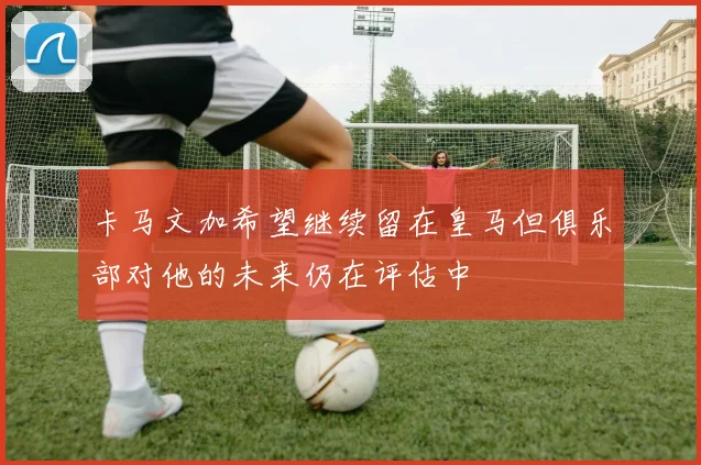 卡马文加希望继续留在皇马但俱乐部对他的未来仍在评估中