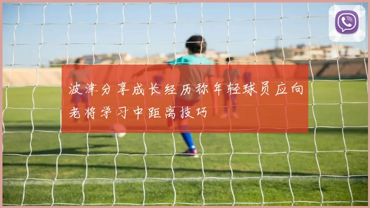 波津分享成长经历称年轻球员应向老将学习中距离技巧