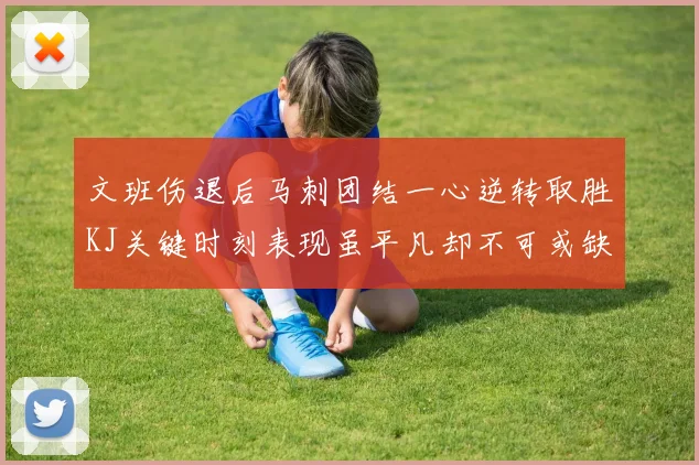 文班伤退后马刺团结一心逆转取胜KJ关键时刻表现虽平凡却不可或缺